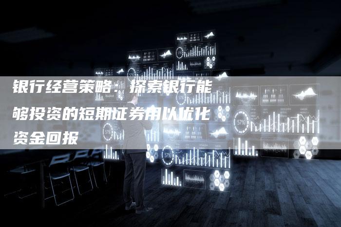 银行经营策略：探索银行能够投资的短期证券用以优化资金回报