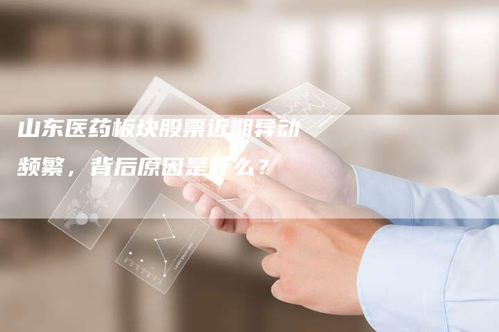 山东医药板块股票近期异动频繁，背后原因是什么？