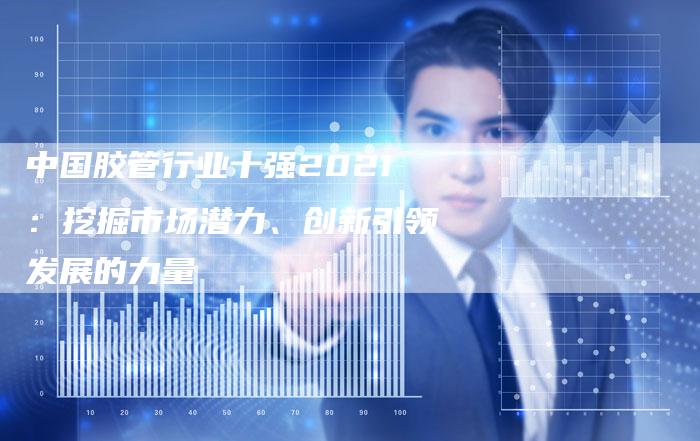 中国胶管行业十强2021：挖掘市场潜力、创新引领发展的力量