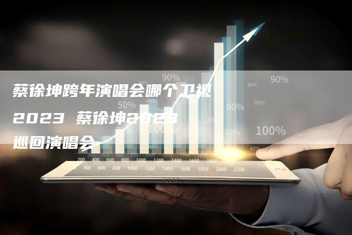 蔡徐坤跨年演唱会哪个卫视2023 蔡徐坤2023巡回演唱会