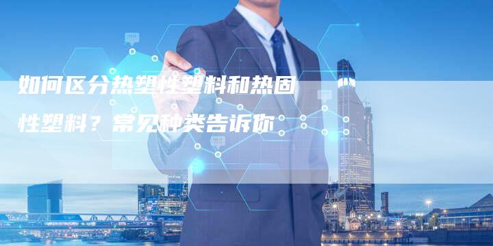 如何区分热塑性塑料和热固性塑料？常见种类告诉你