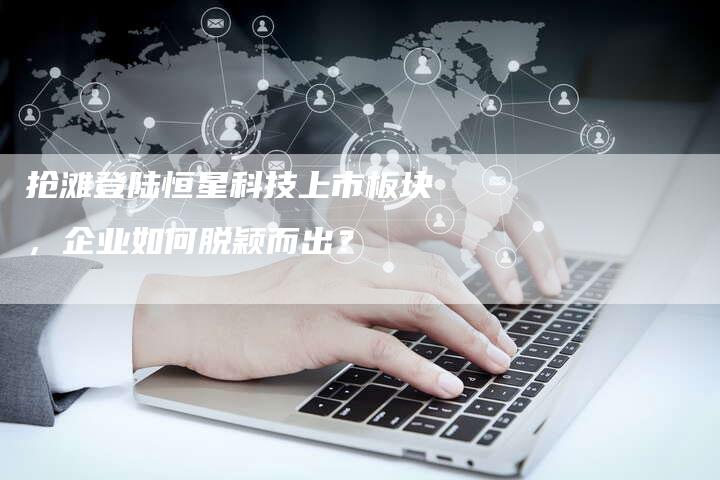 抢滩登陆恒星科技上市板块，企业如何脱颖而出？