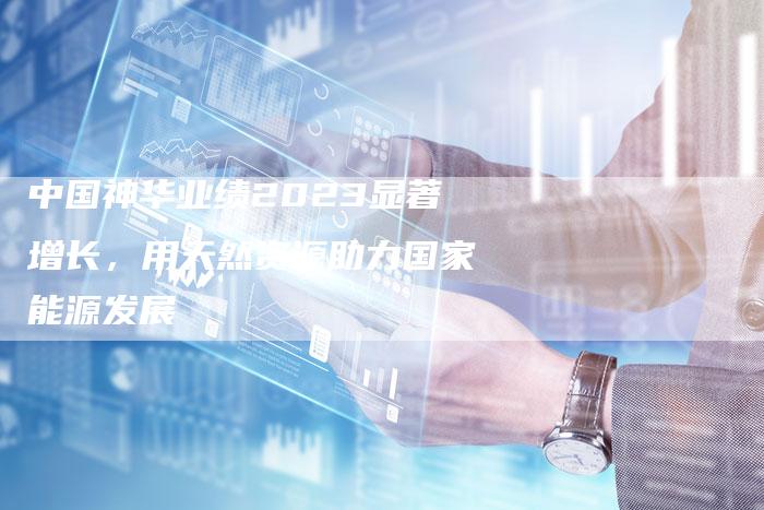 中国神华业绩2023显著增长，用天然资源助力国家能源发展