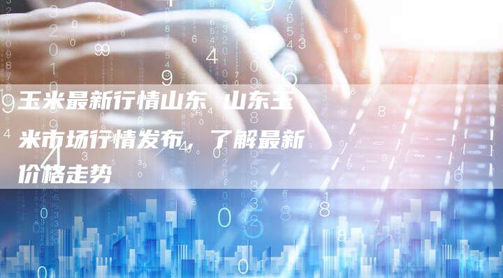 玉米最新行情山东 山东玉米市场行情发布，了解最新价格走势