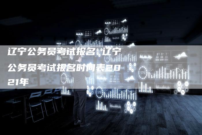 辽宁公务员考试报名 辽宁公务员考试报名时间表2021年
