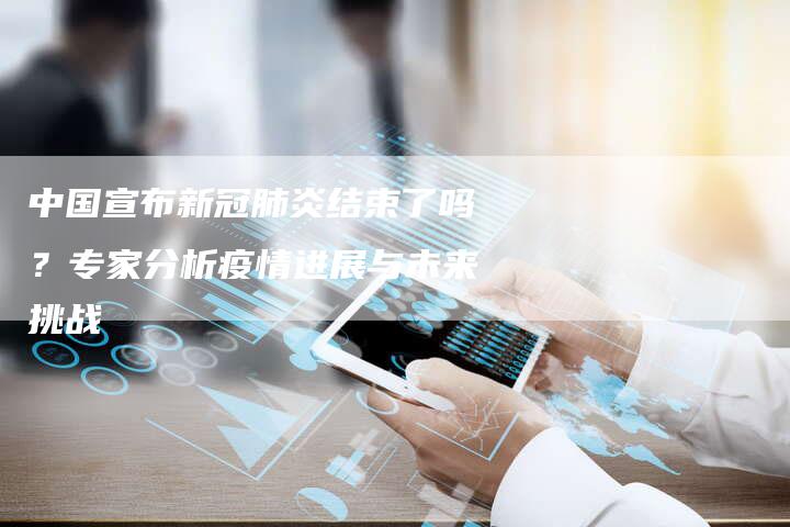 中国宣布新冠肺炎结束了吗？专家分析疫情进展与未来挑战
