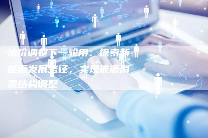油价调整下一轮用：探索新能源发展路径，实现能源消费结构调整