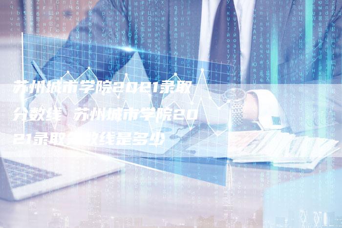苏州城市学院2021录取分数线 苏州城市学院2021录取分数线是多少