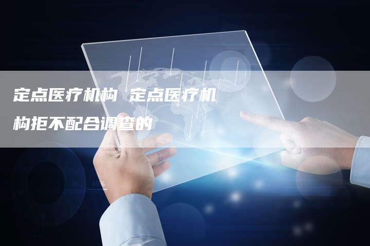 定点医疗机构 定点医疗机构拒不配合调查的