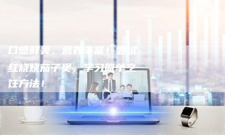 口感鲜美，营养丰富！尝试红烧烧茄子煲，学习简单烹饪方法！
