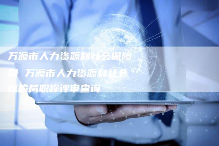 万源市人力资源和社会保障局 万源市人力资源和社会保障局职称评审查询