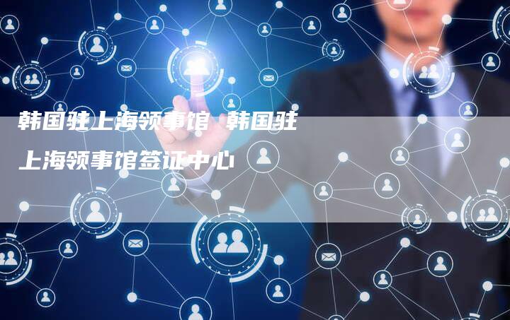 韩国驻上海领事馆 韩国驻上海领事馆签证中心