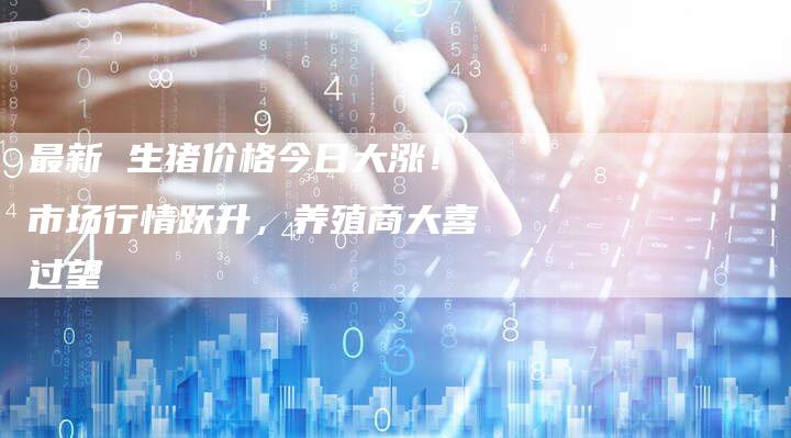 最新 生猪价格今日大涨！市场行情跃升，养殖商大喜过望