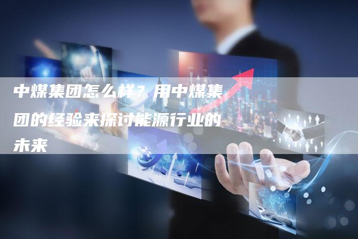 中煤集团怎么样？用中煤集团的经验来探讨能源行业的未来