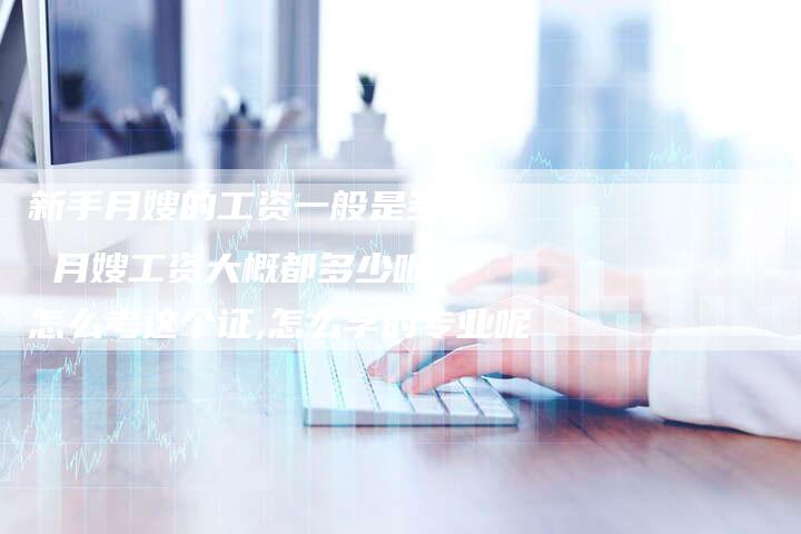 新手月嫂的工资一般是多少 月嫂工资大概都多少呢,怎么考这个证,怎么学的专业呢