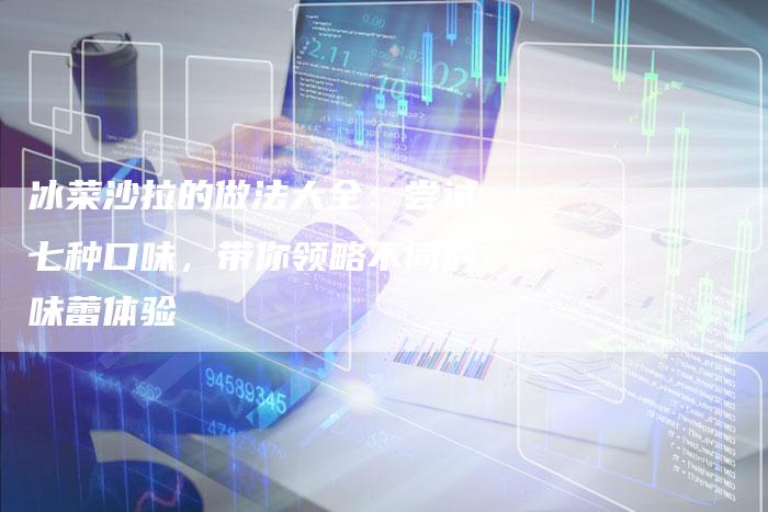冰菜沙拉的做法大全：尝试七种口味，带你领略不同的味蕾体验