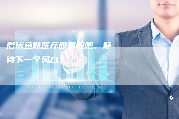 潜伏鱼跃医疗股票股吧，静待下一个风口？