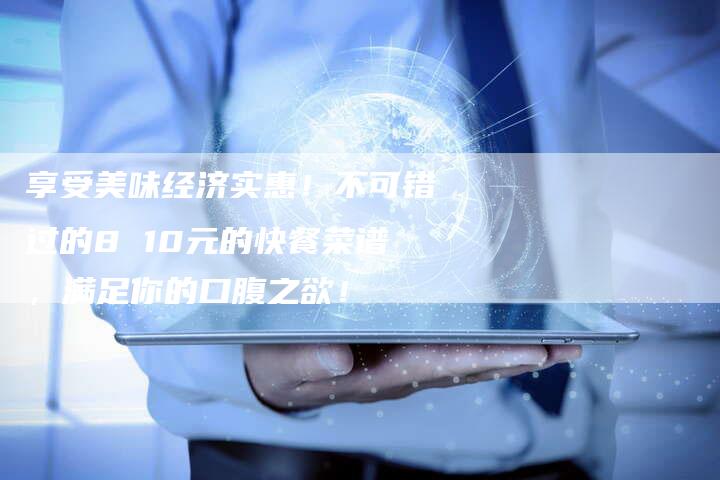 享受美味经济实惠！不可错过的8 10元的快餐菜谱，满足你的口腹之欲！