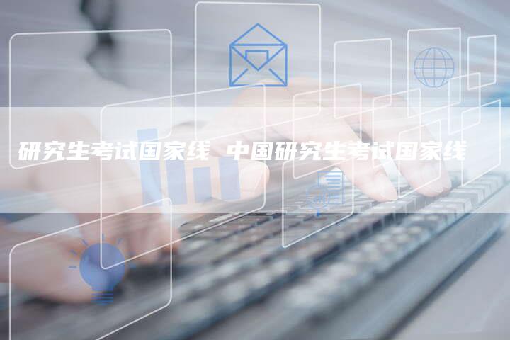 研究生考试国家线 中国研究生考试国家线