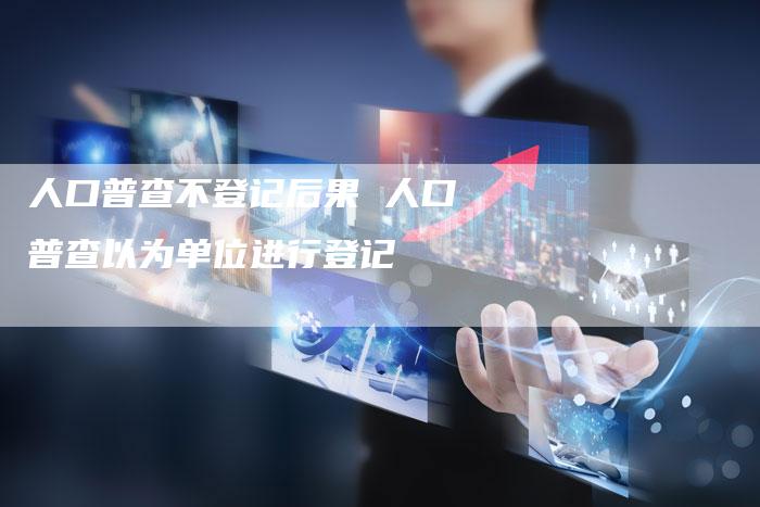 人口普查不登记后果 人口普查以为单位进行登记