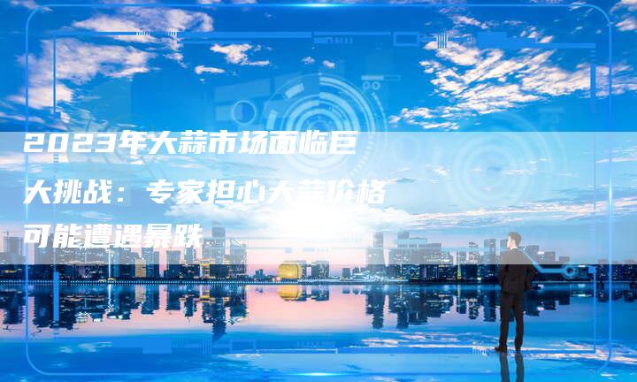 2023年大蒜市场面临巨大挑战：专家担心大蒜价格可能遭遇暴跌