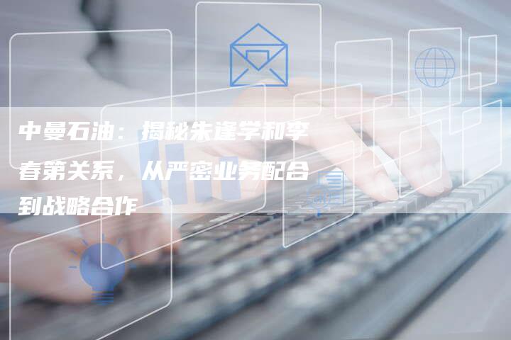 中曼石油：揭秘朱逢学和李春第关系，从严密业务配合到战略合作