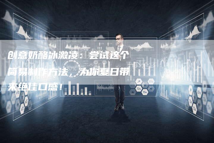 创意奶酪冰激凌：尝试这个简易制作方法，为你夏日带来绝佳口感！