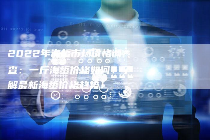 2022年海蜇市场价格调查：一斤海蜇价格如何？了解最新海蜇价格趋势！