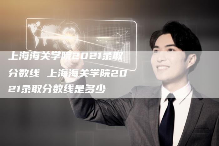 上海海关学院2021录取分数线 上海海关学院2021录取分数线是多少