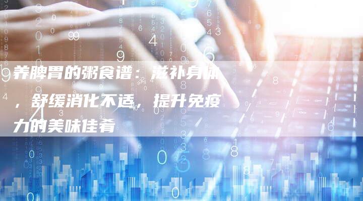养脾胃的粥食谱：滋补身体，舒缓消化不适，提升免疫力的美味佳肴
