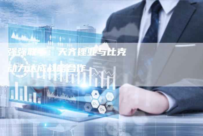 强强联手：天齐锂业与比克动力达成战略合作