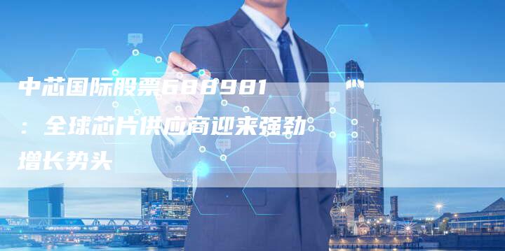 中芯国际股票688981：全球芯片供应商迎来强劲增长势头
