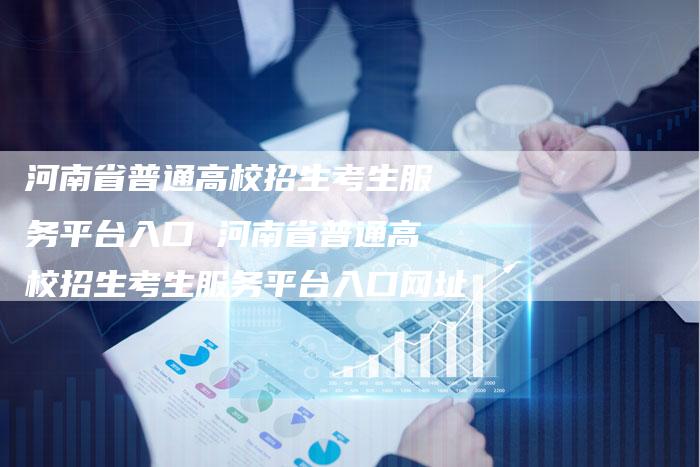 河南省普通高校招生考生服务平台入口 河南省普通高校招生考生服务平台入口网址