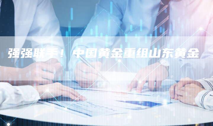 强强联手！中国黄金重组山东黄金