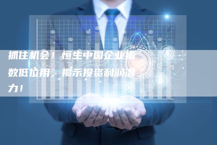 抓住机会！恒生中国企业指数低位用，揭示投资利润潜力！