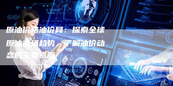 原油价格油价网：探索全球原油市场趋势，了解油价动态的主要资源