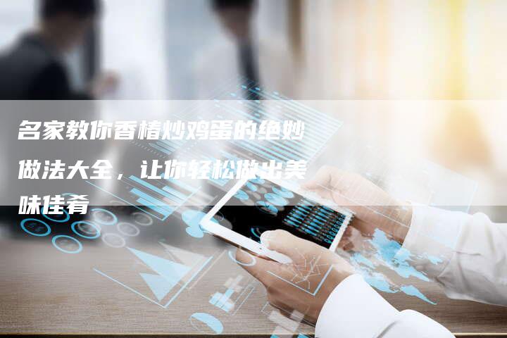 名家教你香椿炒鸡蛋的绝妙做法大全，让你轻松做出美味佳肴