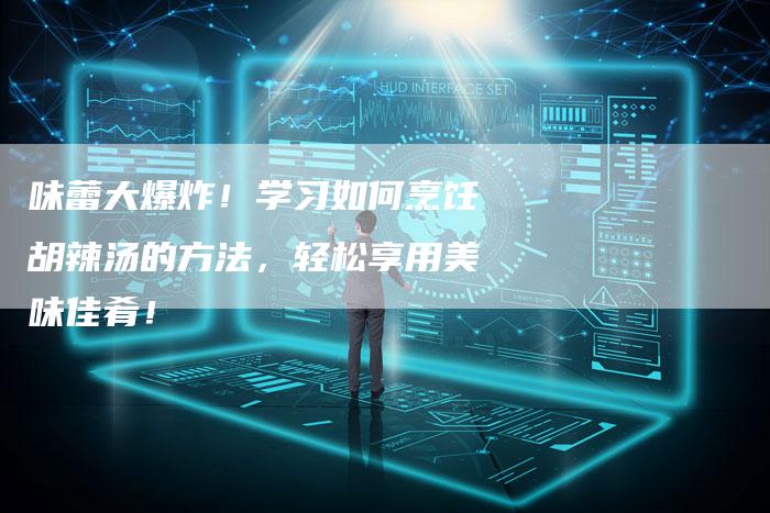 味蕾大爆炸！学习如何烹饪胡辣汤的方法，轻松享用美味佳肴！