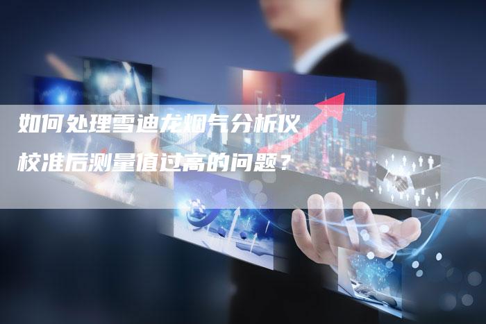 如何处理雪迪龙烟气分析仪校准后测量值过高的问题？
