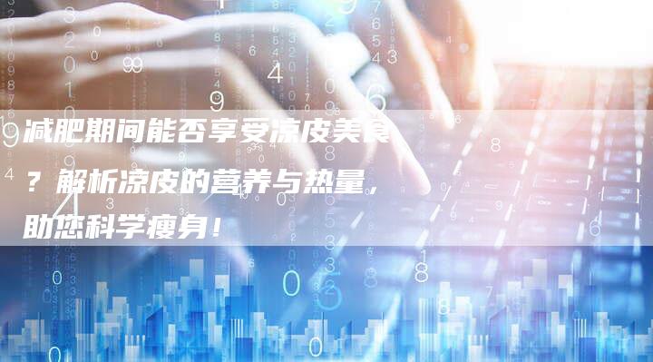 减肥期间能否享受凉皮美食？解析凉皮的营养与热量，助您科学瘦身！