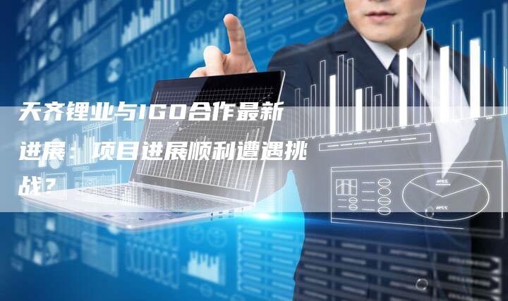 天齐锂业与IGO合作最新进展：项目进展顺利遭遇挑战？