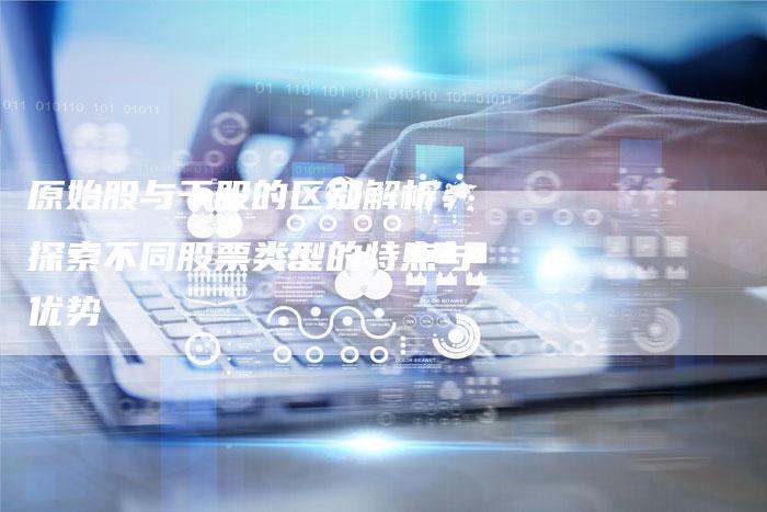 原始股与干股的区别解析：探索不同股票类型的特点与优势