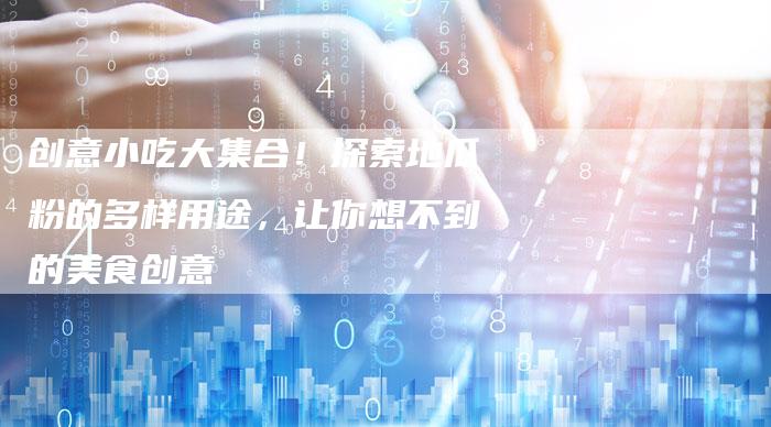 创意小吃大集合！探索地瓜粉的多样用途，让你想不到的美食创意