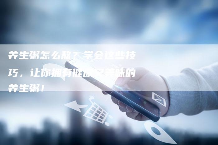 养生粥怎么熬？学会这些技巧，让你拥有健康又美味的养生粥！