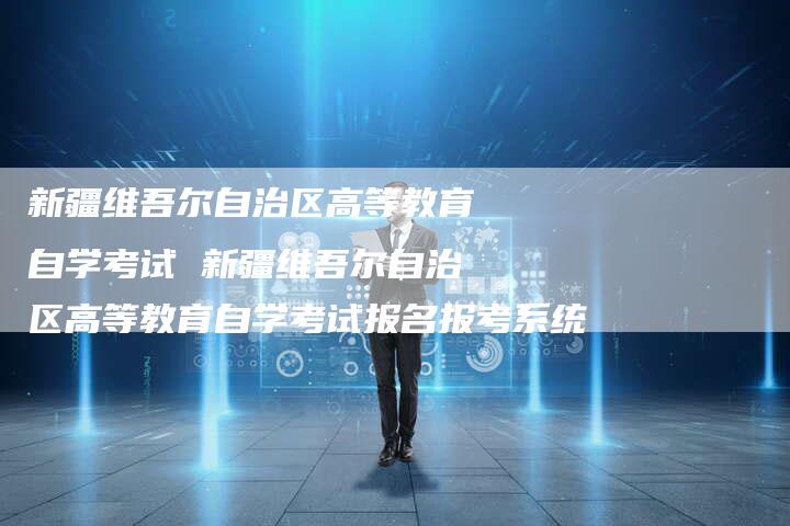 新疆维吾尔自治区高等教育自学考试 新疆维吾尔自治区高等教育自学考试报名报考系统