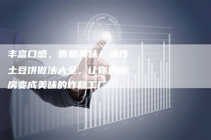 丰富口感，香脆美味！油炸土豆饼做法大全，让你的厨房变成美味的炸糕工厂