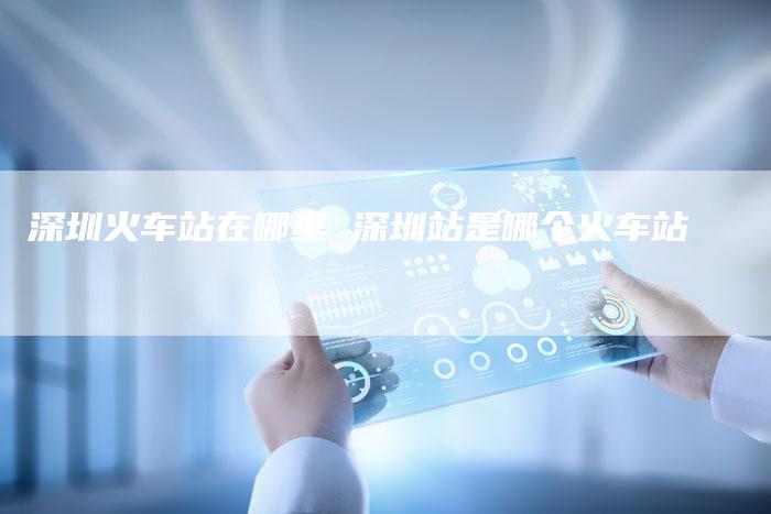 深圳火车站在哪里 深圳站是哪个火车站