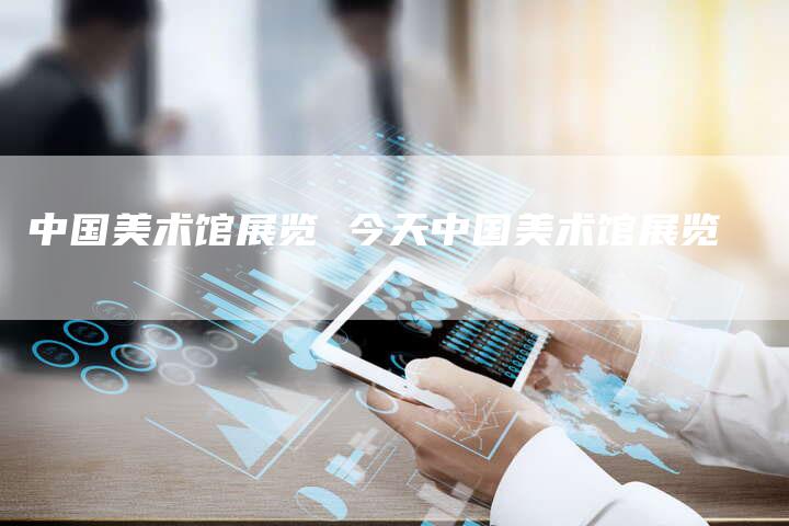 中国美术馆展览 今天中国美术馆展览