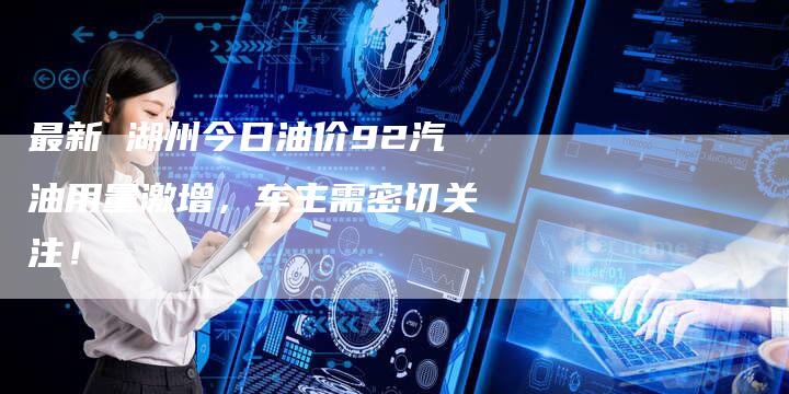 最新 湖州今日油价92汽油用量激增，车主需密切关注！
