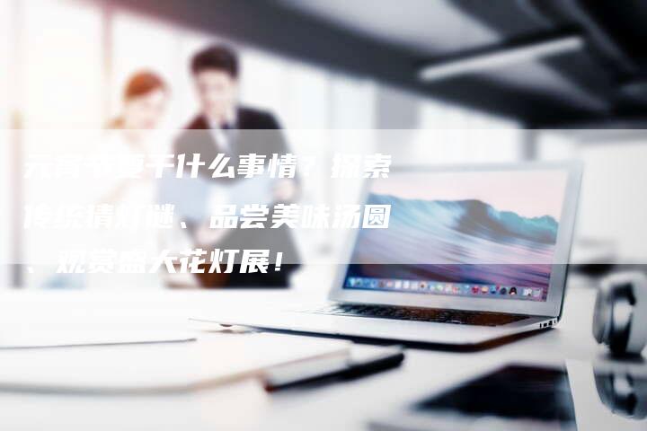 元宵节要干什么事情？探索传统猜灯谜、品尝美味汤圆、观赏盛大花灯展！
